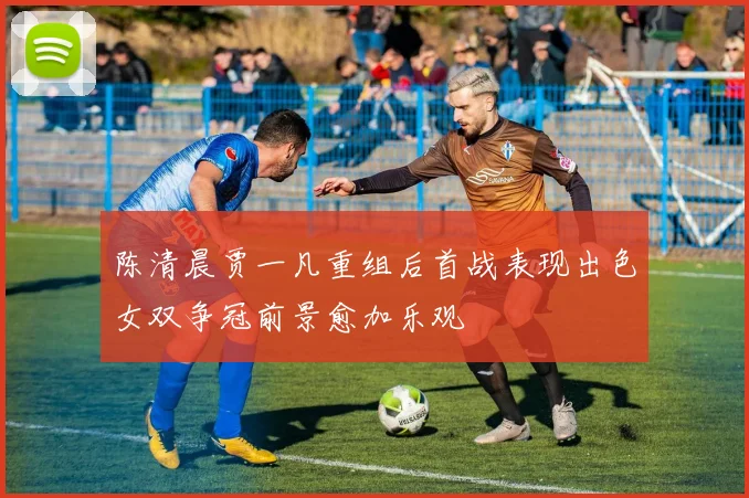 陈清晨贾一凡重组后首战表现出色女双争冠前景愈加乐观