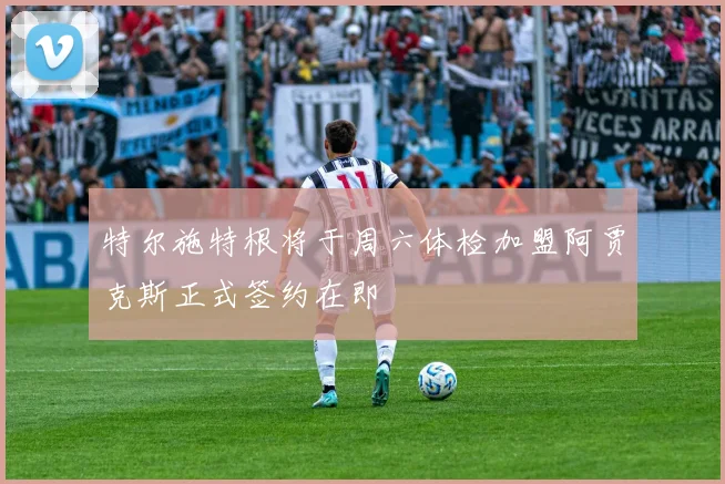 特尔施特根将于周六体检加盟阿贾克斯正式签约在即