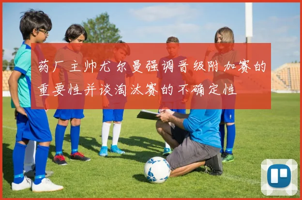 药厂主帅尤尔曼强调晋级附加赛的重要性并谈淘汰赛的不确定性
