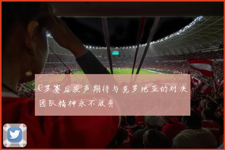 C罗赛后发声期待与克罗地亚的对决团队精神永不放弃