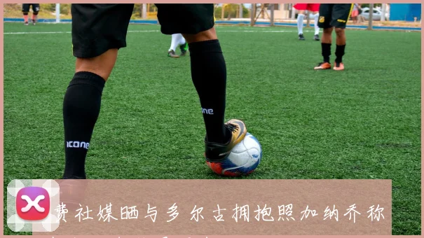 B费社媒晒与多尔古拥抱照加纳乔称其为金球奖最强者