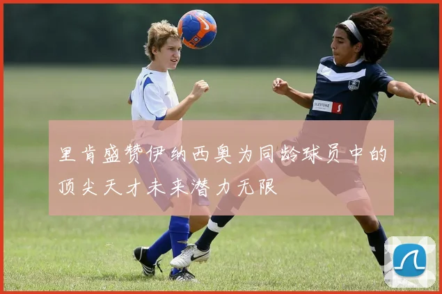 里肯盛赞伊纳西奥为同龄球员中的顶尖天才未来潜力无限