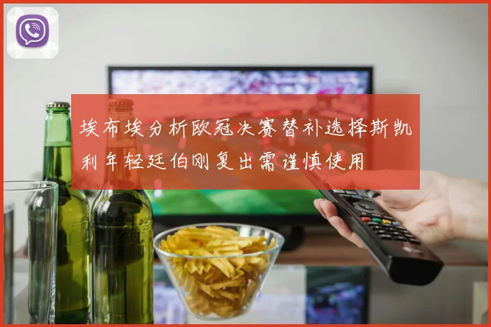 埃布埃分析欧冠决赛替补选择斯凯利年轻廷伯刚复出需谨慎使用