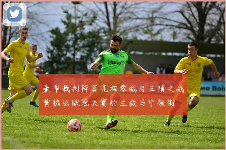 豪华裁判阵容亮相蓉城与三镇之战曾执法欧冠决赛的主裁马宁领衔