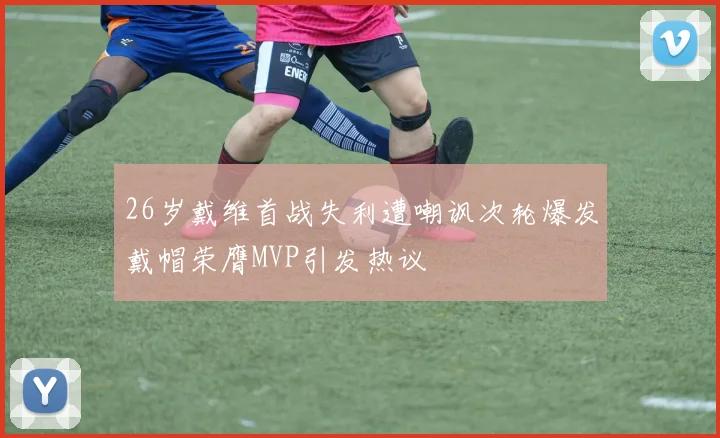 26岁戴维首战失利遭嘲讽次轮爆发戴帽荣膺MVP引发热议