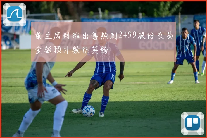 前主席列维出售热刺2499股份交易金额预计数亿英镑