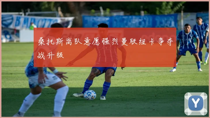 桑托斯离队意愿强烈曼联纽卡争夺战升级