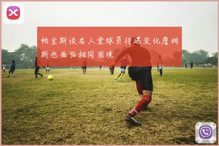 帕金斯谈名人堂球员待遇变化詹姆斯也面临相同困境