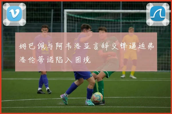 姆巴佩与阿韦洛亚言辞交锋逼迫弗洛伦蒂诺陷入困境