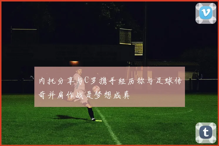 内托分享与C罗携手经历称与足球传奇并肩作战是梦想成真