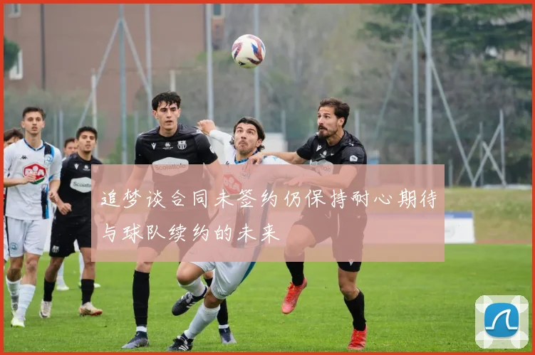 追梦谈合同未签约仍保持耐心期待与球队续约的未来