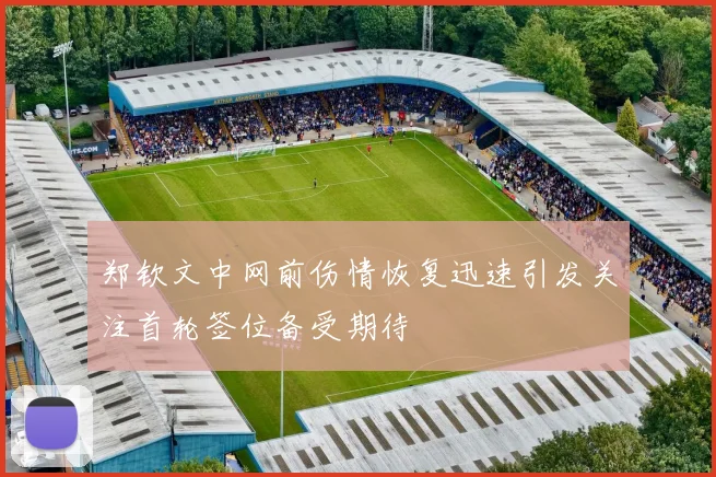 郑钦文中网前伤情恢复迅速引发关注首轮签位备受期待