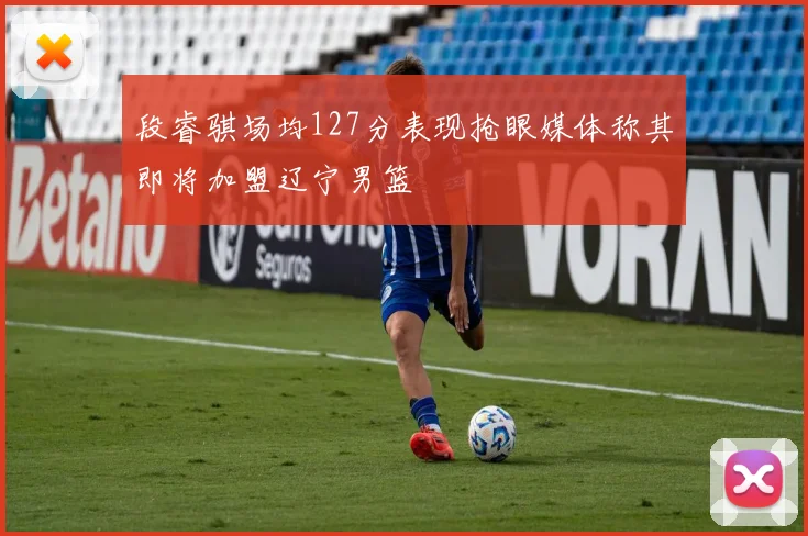 段睿骐场均127分表现抢眼媒体称其即将加盟辽宁男篮