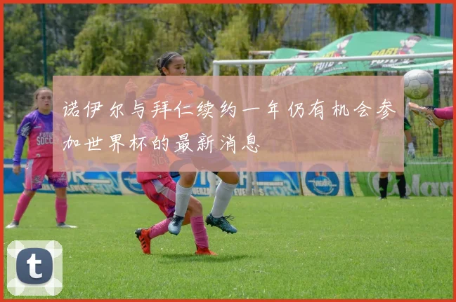 诺伊尔与拜仁续约一年仍有机会参加世界杯的最新消息