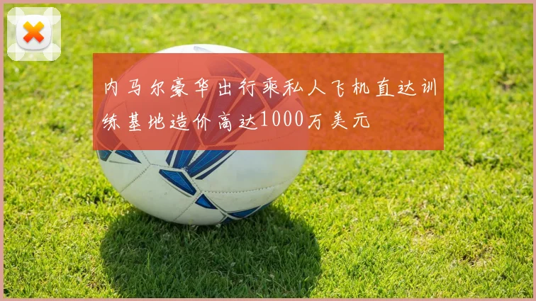 内马尔豪华出行乘私人飞机直达训练基地造价高达1000万美元