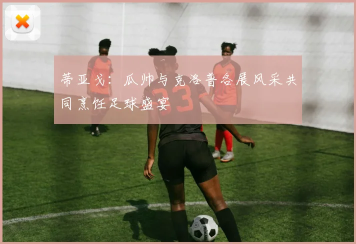 蒂亚戈：瓜帅与克洛普各展风采共同烹饪足球盛宴