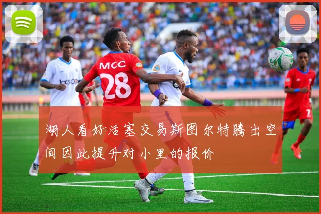 湖人看好活塞交易斯图尔特腾出空间因此提升对小里的报价