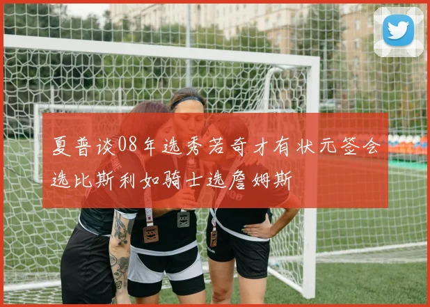 夏普谈08年选秀若奇才有状元签会选比斯利如骑士选詹姆斯