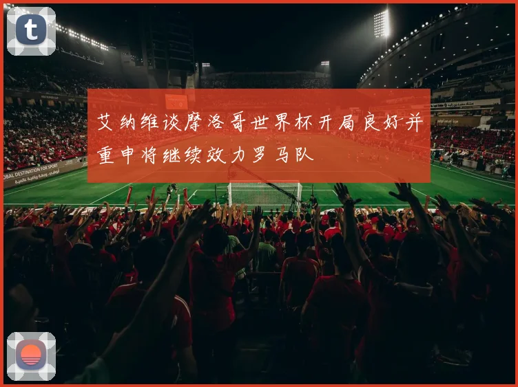艾纳维谈摩洛哥世界杯开局良好并重申将继续效力罗马队