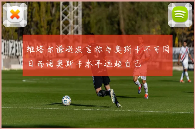 维塔尔谦逊发言称与奥斯卡不可同日而语奥斯卡水平远超自己