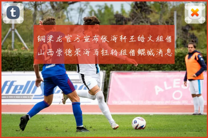 铜梁龙官方宣布张海轩王皓文租借山西崇德荣海马钰钧租借鲲城消息
