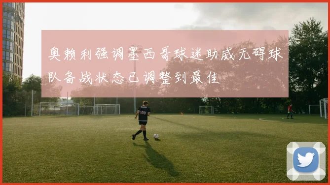 奥赖利强调墨西哥球迷助威无碍球队备战状态已调整到最佳