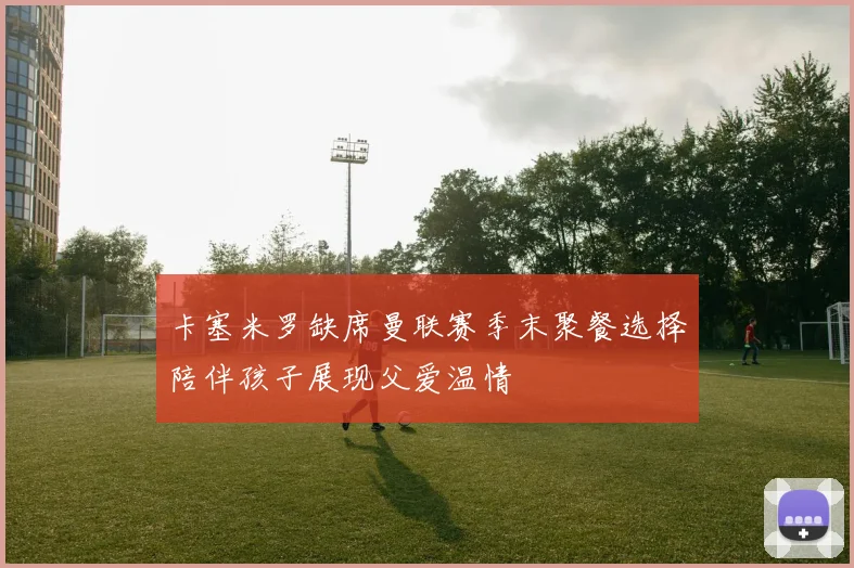 卡塞米罗缺席曼联赛季末聚餐选择陪伴孩子展现父爱温情