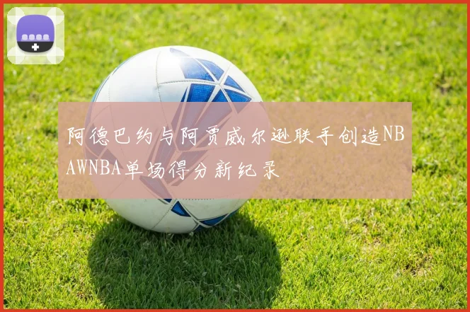 阿德巴约与阿贾威尔逊联手创造NBAWNBA单场得分新纪录