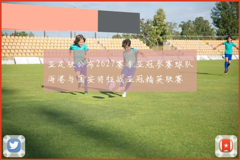 亚足联公布2627赛季亚冠参赛球队海港与国安将征战亚冠精英联赛