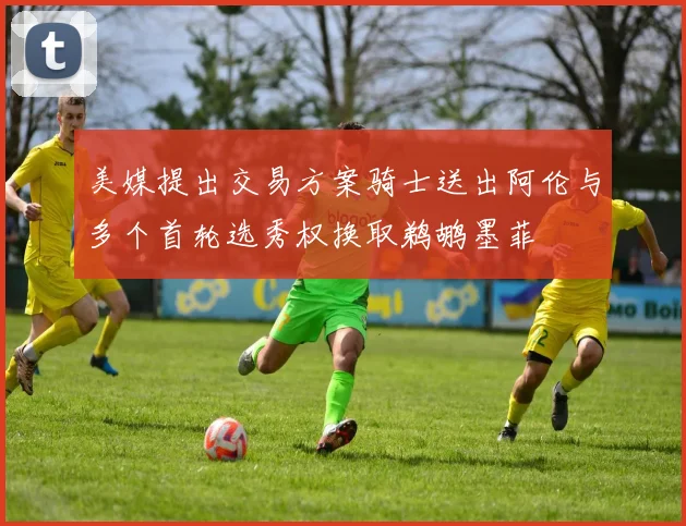 美媒提出交易方案骑士送出阿伦与多个首轮选秀权换取鹈鹕墨菲