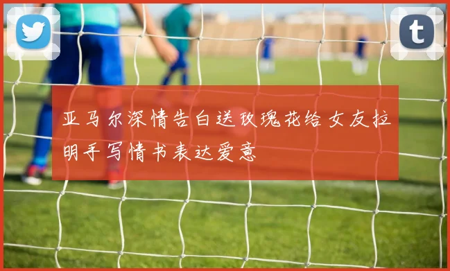 亚马尔深情告白送玫瑰花给女友拉明手写情书表达爱意