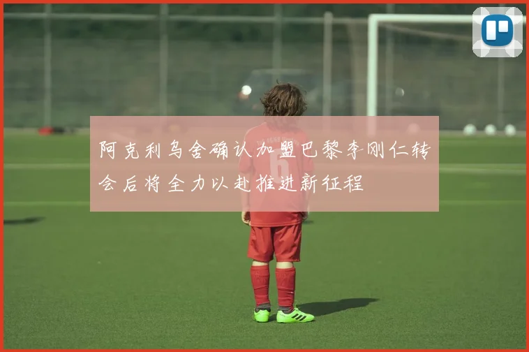 阿克利乌舍确认加盟巴黎李刚仁转会后将全力以赴推进新征程