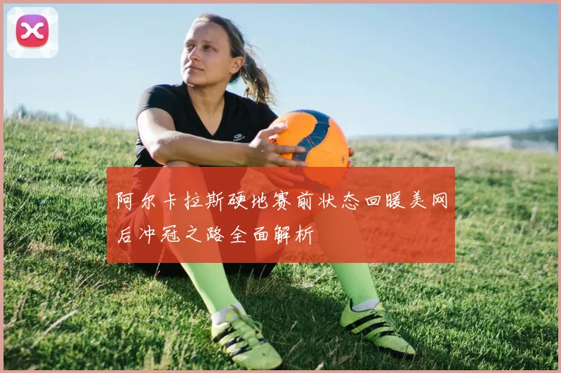 阿尔卡拉斯硬地赛前状态回暖美网后冲冠之路全面解析