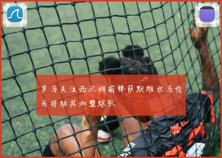 罗马关注西汉姆前锋萨默维尔马伦或将助其加盟球队