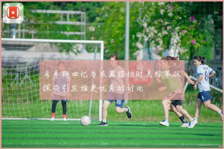 考辛斯回忆与浓眉搭档时光绿军双探花引发谁更优秀的讨论