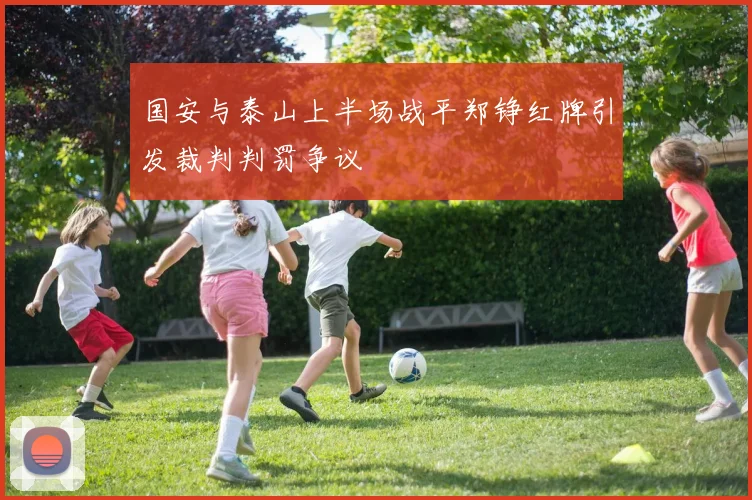 国安与泰山上半场战平郑铮红牌引发裁判判罚争议