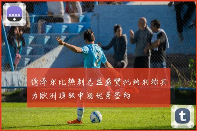 德泽尔比热刺总监盛赞托纳利称其为欧洲顶级中场优秀签约