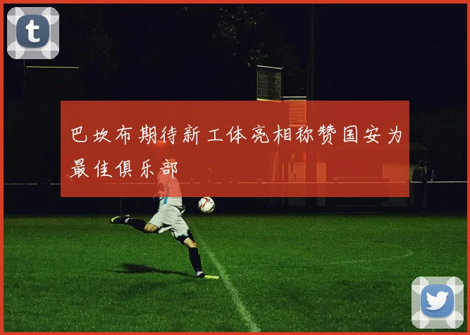 巴坎布期待新工体亮相称赞国安为最佳俱乐部