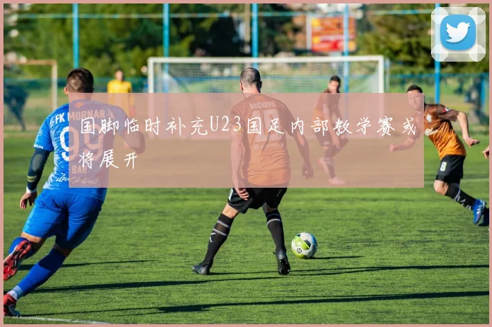 国脚临时补充U23国足内部教学赛或将展开